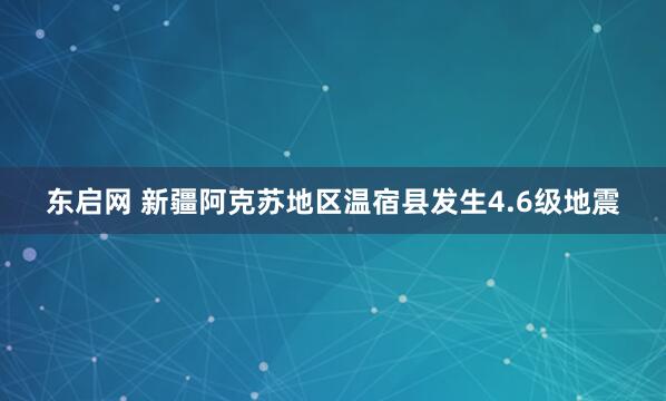 东启网 新疆阿克苏地区温宿县发生4.6级地震