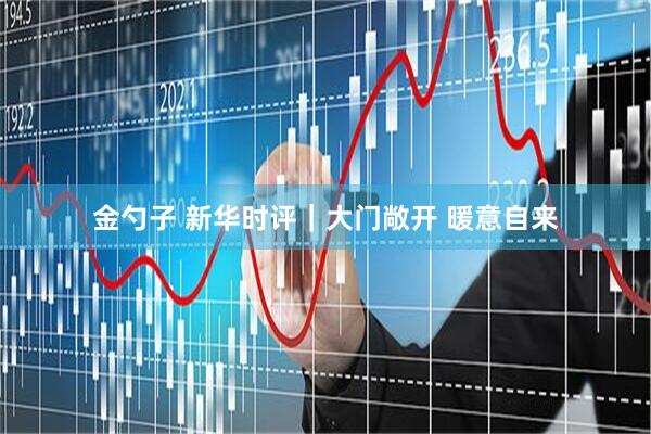 金勺子 新华时评｜大门敞开 暖意自来