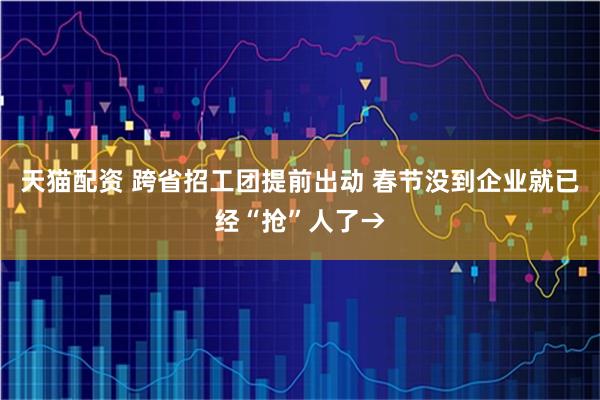 天猫配资 跨省招工团提前出动 春节没到企业就已经“抢”人了→