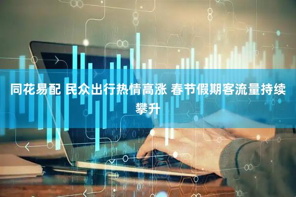 同花易配 民众出行热情高涨 春节假期客流量持续攀升