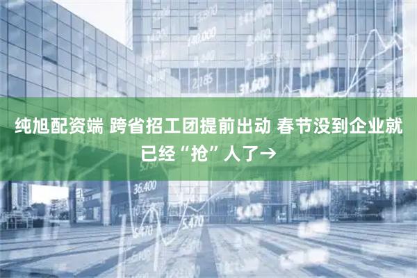 纯旭配资端 跨省招工团提前出动 春节没到企业就已经“抢”人了→
