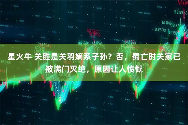 星火牛 关胜是关羽嫡系子孙？否，蜀亡时关家已被满门灭绝，原因让人愤慨