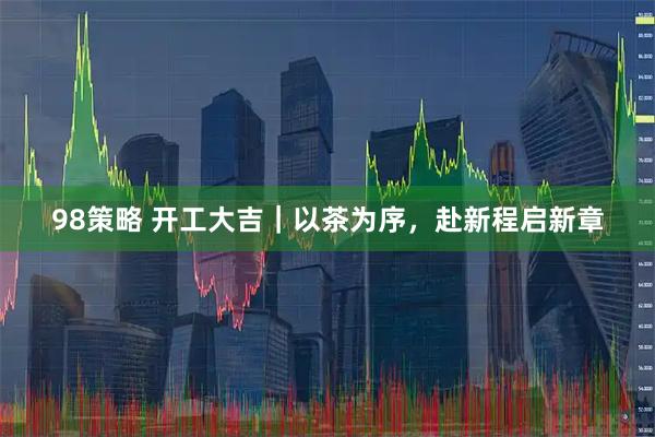 98策略 开工大吉｜以茶为序，赴新程启新章