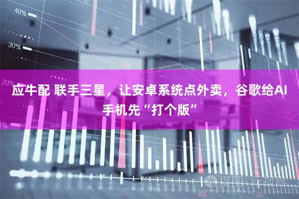 应牛配 联手三星，让安卓系统点外卖，谷歌给AI手机先“打个版”