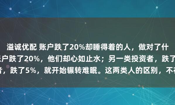 溢诚优配 账户跌了20%却睡得着的人，做对了什么？ 有一类投资者，账户跌了20%，他们却心如止水；另一类投资者，跌了5%，就开始辗转难眠。这两类人的区别，不在于前者抗压能力...