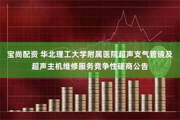 宝尚配资 华北理工大学附属医院超声支气管镜及超声主机维修服务竞争性磋商公告