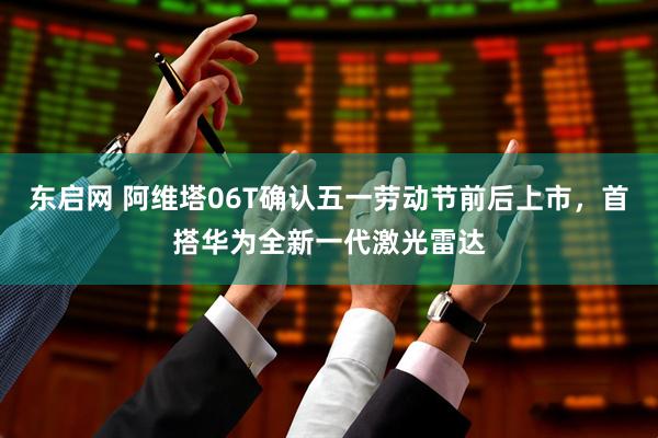 东启网 阿维塔06T确认五一劳动节前后上市，首搭华为全新一代激光雷达