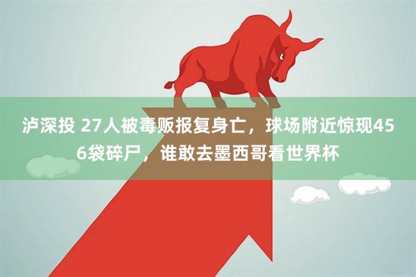 泸深投 27人被毒贩报复身亡，球场附近惊现456袋碎尸，谁敢去墨西哥看世界杯