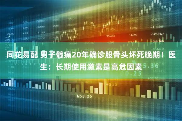 同花易配 男子髋痛20年确诊股骨头坏死晚期！医生：长期使用激素是高危因素