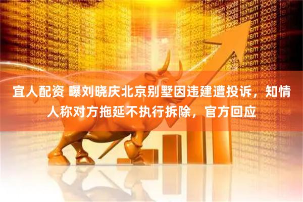 宜人配资 曝刘晓庆北京别墅因违建遭投诉，知情人称对方拖延不执行拆除，官方回应