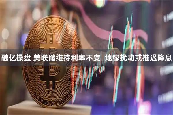融亿操盘 美联储维持利率不变  地缘扰动或推迟降息
