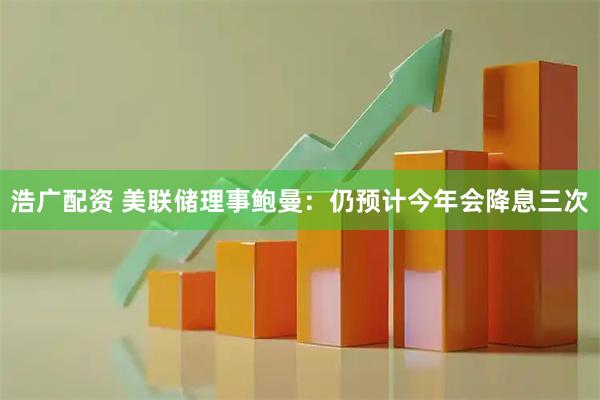 浩广配资 美联储理事鲍曼：仍预计今年会降息三次