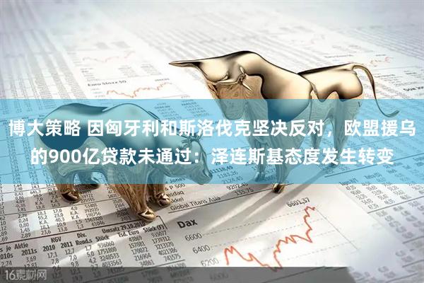 博大策略 因匈牙利和斯洛伐克坚决反对，欧盟援乌的900亿贷款未通过：泽连斯基态度发生转变