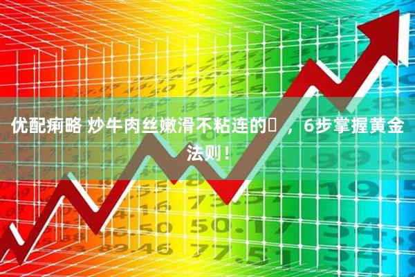 优配痢略 炒牛肉丝嫩滑不粘连的️，6步掌握黄金法则！