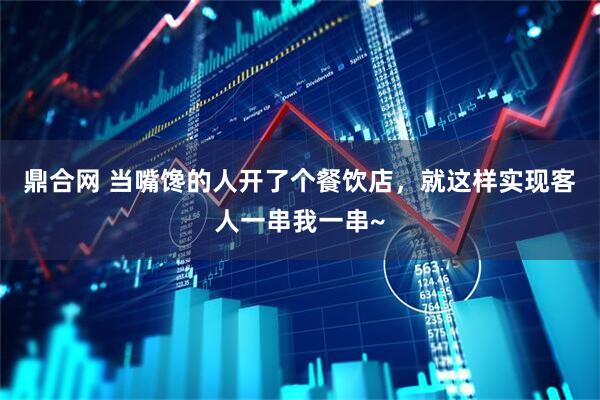 鼎合网 当嘴馋的人开了个餐饮店，就这样实现客人一串我一串~