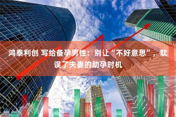 鸿泰利创 写给备孕男性：别让“不好意思”，耽误了夫妻的助孕时机