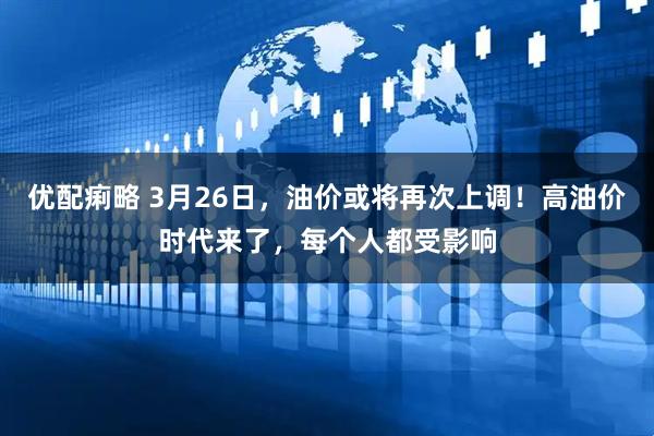 优配痢略 3月26日，油价或将再次上调！高油价时代来了，每个人都受影响