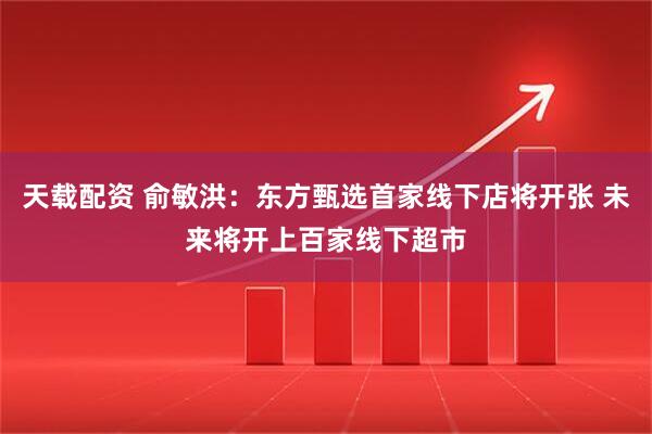 天载配资 俞敏洪：东方甄选首家线下店将开张 未来将开上百家线下超市