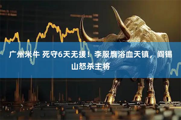 广州米牛 死守6天无援！李服膺浴血天镇，阎锡山怒杀主将