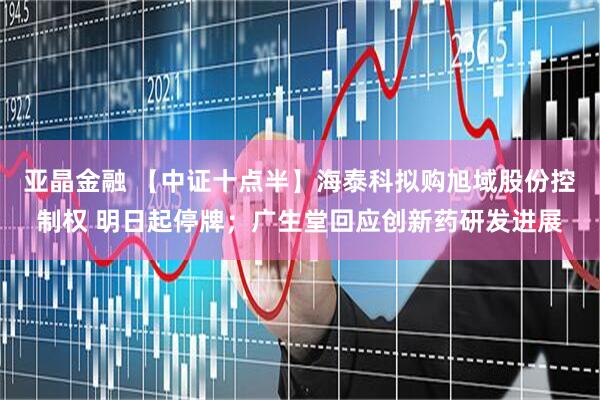 亚晶金融 【中证十点半】海泰科拟购旭域股份控制权 明日起停牌；广生堂回应创新药研发进展