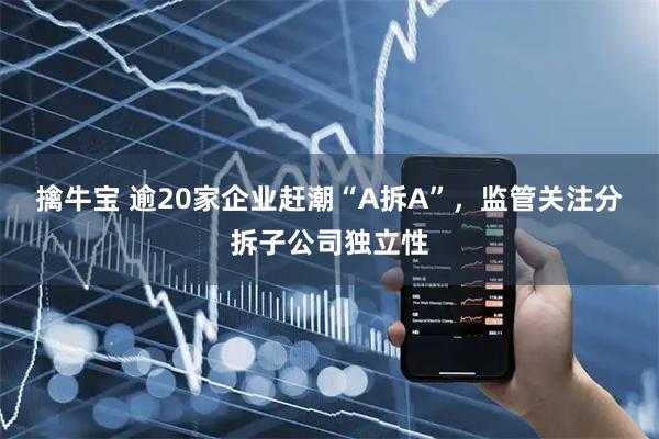 擒牛宝 逾20家企业赶潮“A拆A”，监管关注分拆子公司独立性