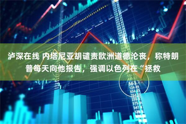 泸深在线 内塔尼亚胡谴责欧洲道德沦丧，称特朗普每天向他报告，强调以色列在“拯救