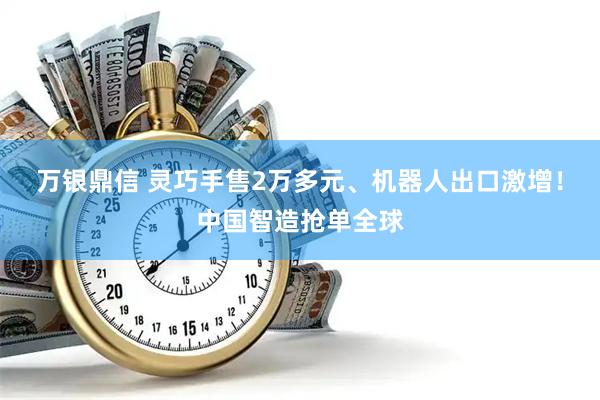万银鼎信 灵巧手售2万多元、机器人出口激增！中国智造抢单全球