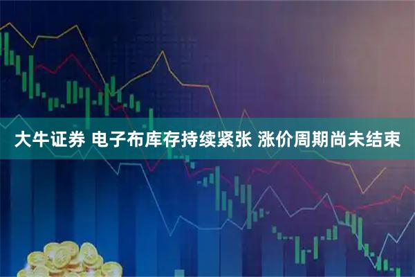 大牛证券 电子布库存持续紧张 涨价周期尚未结束