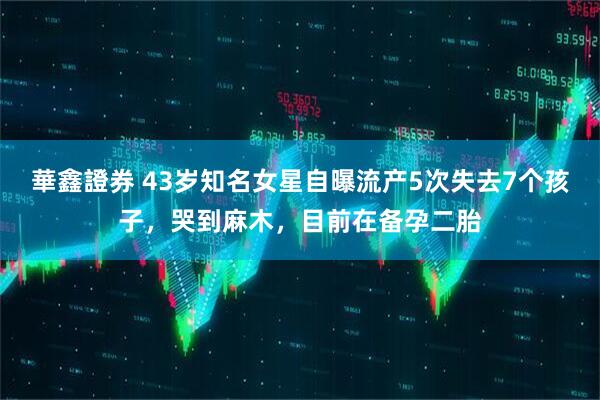 華鑫證券 43岁知名女星自曝流产5次失去7个孩子，哭到麻木，目前在备孕二胎