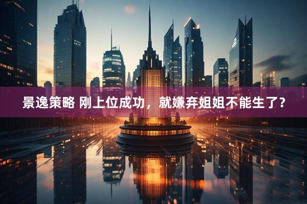 景逸策略 刚上位成功，就嫌弃姐姐不能生了？