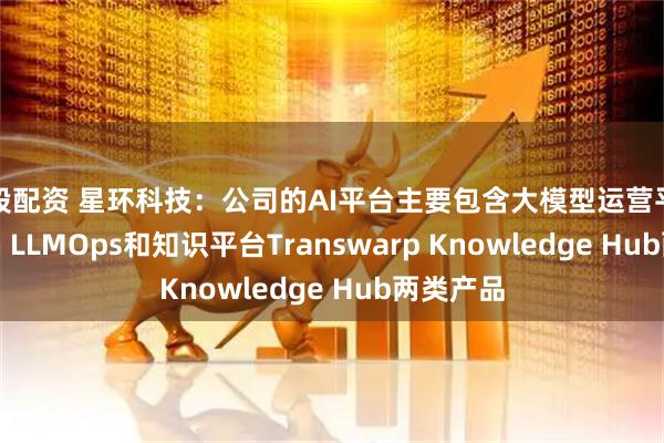优股配资 星环科技：公司的AI平台主要包含大模型运营平台Sophon LLMOps和知识平台Transwarp Knowledge Hub两类产品