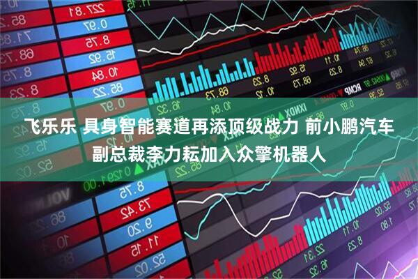 飞乐乐 具身智能赛道再添顶级战力 前小鹏汽车副总裁李力耘加入众擎机器人