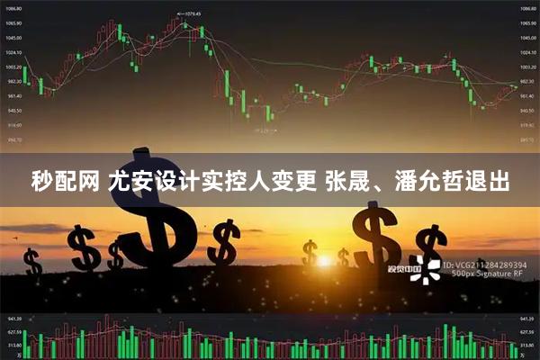 秒配网 尤安设计实控人变更 张晟、潘允哲退出