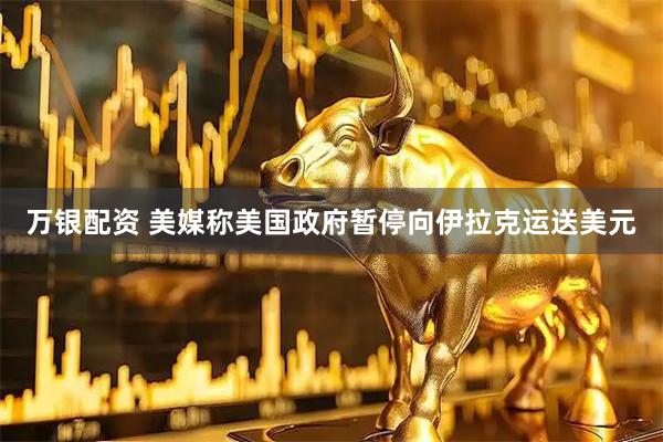 万银配资 美媒称美国政府暂停向伊拉克运送美元