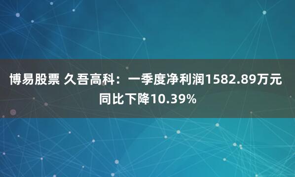 博易股票 久吾高科：一季度净利润1582.89万元 同比下降10.39%