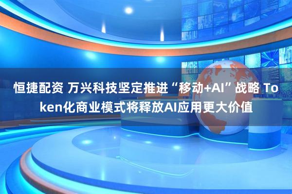 恒捷配资 万兴科技坚定推进“移动+AI”战略 Token化商业模式将释放AI应用更大价值