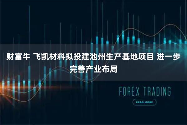 财富牛 飞凯材料拟投建池州生产基地项目 进一步完善产业布局