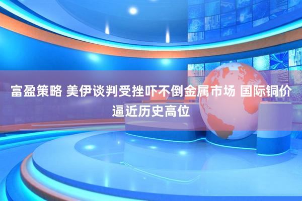 富盈策略 美伊谈判受挫吓不倒金属市场 国际铜价逼近历史高位
