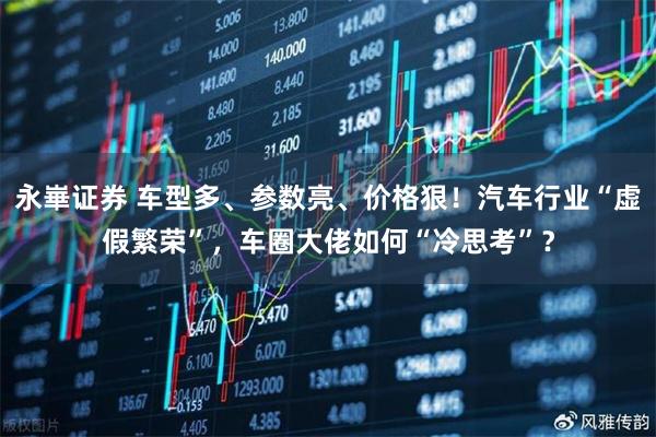 永崋证券 车型多、参数亮、价格狠！汽车行业“虚假繁荣”，车圈大佬如何“冷思考”？
