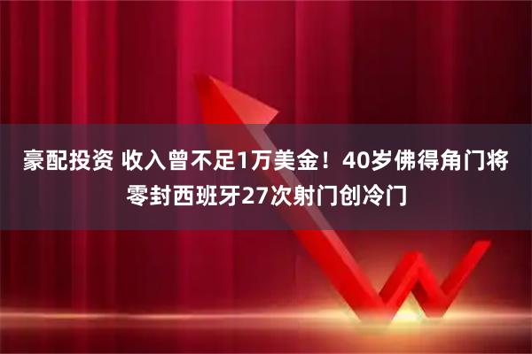 豪配投资 收入曾不足1万美金！40岁佛得角门将零封西班牙27次射门创冷门