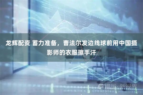 龙辉配资 蓄力准备，曹法尔发边线球前用中国摄影师的衣服擦手汗