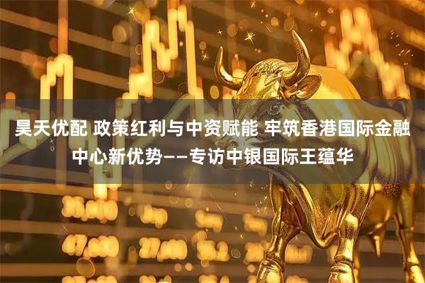 昊天优配 政策红利与中资赋能 牢筑香港国际金融中心新优势——专访中银国际王蕴华