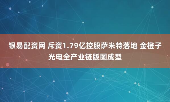 银易配资网 斥资1.79亿控股萨米特落地 金橙子光电全产业链版图成型