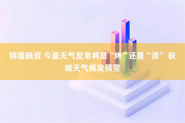 镕盛融资 今夏天气反常将是“烤”还是“涝” 极端天气频发预警