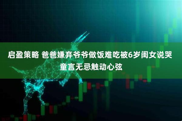 启盈策略 爸爸嫌弃爷爷做饭难吃被6岁闺女说哭 童言无忌触动心弦