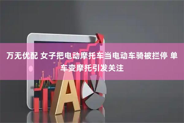 万无优配 女子把电动摩托车当电动车骑被拦停 单车变摩托引发关注