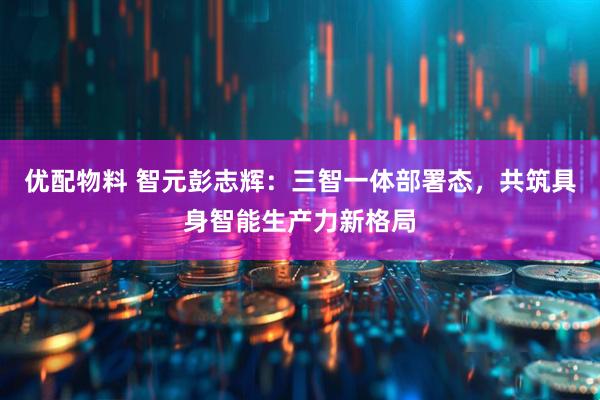 优配物料 智元彭志辉：三智一体部署态，共筑具身智能生产力新格局
