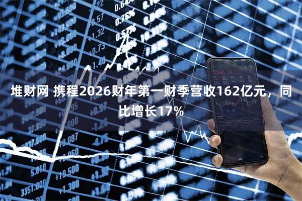 堆财网 携程2026财年第一财季营收162亿元，同比增长17%
