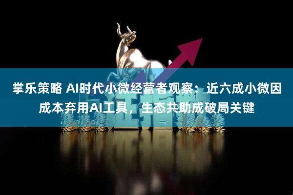 掌乐策略 AI时代小微经营者观察：近六成小微因成本弃用AI工具，生态共助成破局关键