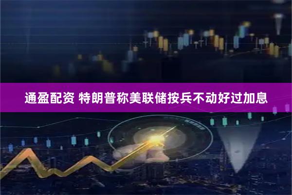 通盈配资 特朗普称美联储按兵不动好过加息
